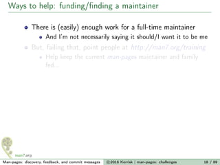 Ways to help: funding/ﬁnding a maintainer
There is (easily) enough work for a full-time maintainer
And I’m not necessarily saying it should/I want it to be me
But, failing that, point people at http://man7.org/training
Help keep the current man-pages maintainer and family
fed...
Man-pages: discovery, feedback, and commit messages c 2016 Kerrisk | man-pages: challenges 18 / 89
 
