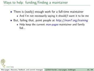 Ways to help: funding/ﬁnding a maintainer
There is (easily) enough work for a full-time maintainer
And I’m not necessarily saying it should/I want it to be me
But, failing that, point people at http://man7.org/training
Help keep the current man-pages maintainer and family
fed...
Man-pages: discovery, feedback, and commit messages c 2016 Kerrisk | man-pages: challenges 18 / 89
 