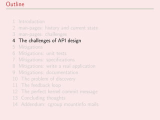 Outline
1 Introduction
2 man-pages: history and current state
3 man-pages: challenges
4 The challenges of API design
5 Mitigations
6 Mitigations: unit tests
7 Mitigations: speciﬁcations
8 Mitigations: write a real application
9 Mitigations: documentation
10 The problem of discovery
11 The feedback loop
12 The perfect kernel commit message
13 Concluding thoughts
14 Addendum: cgroup mountinfo mails
 