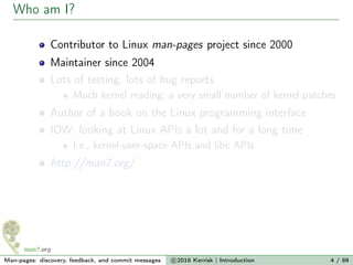 Who am I?
Contributor to Linux man-pages project since 2000
Maintainer since 2004
Lots of testing, lots of bug reports
Much kernel reading; a very small number of kernel patches
Author of a book on the Linux programming interface
IOW: looking at Linux APIs a lot and for a long time
I.e., kernel-user-space APIs and libc APIs
http://man7.org/
Man-pages: discovery, feedback, and commit messages c 2016 Kerrisk | Introduction 4 / 89
 