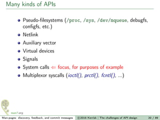 Many kinds of APIs
Pseudo-ﬁlesystems (/proc, /sys, /dev/mqueue, debugfs,
conﬁgfs, etc.)
Netlink
Auxiliary vector
Virtual devices
Signals
System calls ⇐ focus, for purposes of example
Multiplexor syscalls (ioctl(), prctl(), fcntl(), ...)
Man-pages: discovery, feedback, and commit messages c 2016 Kerrisk | The challenges of API design 20 / 89
 