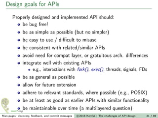 Design goals for APIs
Properly designed and implemented API should:
be bug free!
be as simple as possible (but no simpler)
be easy to use / diﬃcult to misuse
be consistent with related/similar APIs
avoid need for compat layer, or gratuitous arch. diﬀerences
integrate well with existing APIs
e.g., interactions with fork(), exec(), threads, signals, FDs
be as general as possible
allow for future extension
adhere to relevant standards, where possible (e.g., POSIX)
be at least as good as earlier APIs with similar functionality
be maintainable over time (a multilayered question)
Man-pages: discovery, feedback, and commit messages c 2016 Kerrisk | The challenges of API design 21 / 89
 