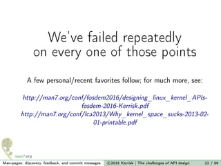 We’ve failed repeatedly
on every one of those points
A few personal/recent favorites follow; for much more, see:
http://man7.org/conf/fosdem2016/designing_linux_kernel_APIs-
fosdem-2016-Kerrisk.pdf
http://man7.org/conf/lca2013/Why_kernel_space_sucks-2013-02-
01-printable.pdf
Man-pages: discovery, feedback, and commit messages c 2016 Kerrisk | The challenges of API design 22 / 89
 