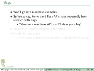 Bugs
Won’t go into numerous examples...
Suﬃce to say, kernel (and libc) APIs have repeatedly been
released with bugs
“Show me a new Linux API, and I’ll show you a bug”
Frequently: insuﬃcient prerelease testing
Painful for userspace
User-space code may need to special case for kernel version
Man-pages: discovery, feedback, and commit messages c 2016 Kerrisk | The challenges of API design 23 / 89
 