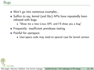 Bugs
Won’t go into numerous examples...
Suﬃce to say, kernel (and libc) APIs have repeatedly been
released with bugs
“Show me a new Linux API, and I’ll show you a bug”
Frequently: insuﬃcient prerelease testing
Painful for userspace
User-space code may need to special case for kernel version
Man-pages: discovery, feedback, and commit messages c 2016 Kerrisk | The challenges of API design 23 / 89
 