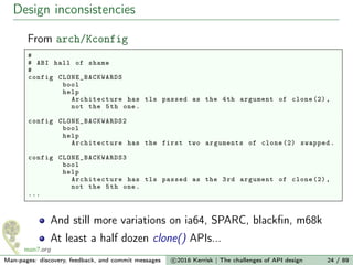 Design inconsistencies
From arch/Kconfig
#
# ABI hall of shame
#
config CLONE_BACKWARDS
bool
help
Architecture has tls passed as the 4th argument of clone (2),
not the 5th one.
config CLONE_BACKWARDS2
bool
help
Architecture has the first two arguments of clone (2) swapped.
config CLONE_BACKWARDS3
bool
help
Architecture has tls passed as the 3rd argument of clone (2),
not the 5th one.
...
And still more variations on ia64, SPARC, blackﬁn, m68k
At least a half dozen clone() APIs...
Man-pages: discovery, feedback, and commit messages c 2016 Kerrisk | The challenges of API design 24 / 89
 