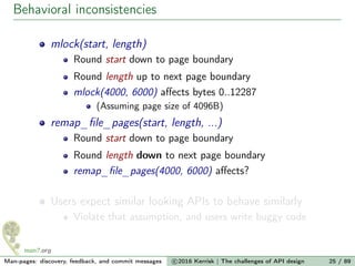 Behavioral inconsistencies
mlock(start, length)
Round start down to page boundary
Round length up to next page boundary
mlock(4000, 6000) aﬀects bytes 0..12287
(Assuming page size of 4096B)
remap_ﬁle_pages(start, length, ...)
Round start down to page boundary
Round length down to next page boundary
remap_ﬁle_pages(4000, 6000) aﬀects?
Users expect similar looking APIs to behave similarly
Violate that assumption, and users write buggy code
Man-pages: discovery, feedback, and commit messages c 2016 Kerrisk | The challenges of API design 25 / 89
 