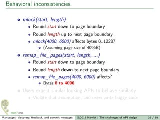 Behavioral inconsistencies
mlock(start, length)
Round start down to page boundary
Round length up to next page boundary
mlock(4000, 6000) aﬀects bytes 0..12287
(Assuming page size of 4096B)
remap_ﬁle_pages(start, length, ...)
Round start down to page boundary
Round length down to next page boundary
remap_ﬁle_pages(4000, 6000) aﬀects?
Bytes 0 to 4096
Users expect similar looking APIs to behave similarly
Violate that assumption, and users write buggy code
Man-pages: discovery, feedback, and commit messages c 2016 Kerrisk | The challenges of API design 25 / 89
 