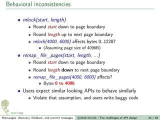 Behavioral inconsistencies
mlock(start, length)
Round start down to page boundary
Round length up to next page boundary
mlock(4000, 6000) aﬀects bytes 0..12287
(Assuming page size of 4096B)
remap_ﬁle_pages(start, length, ...)
Round start down to page boundary
Round length down to next page boundary
remap_ﬁle_pages(4000, 6000) aﬀects?
Bytes 0 to 4096
Users expect similar looking APIs to behave similarly
Violate that assumption, and users write buggy code
Man-pages: discovery, feedback, and commit messages c 2016 Kerrisk | The challenges of API design 25 / 89
 