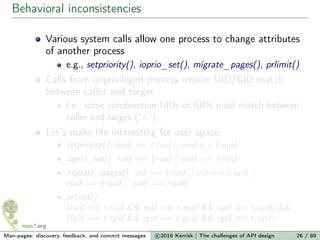 Behavioral inconsistencies
Various system calls allow one process to change attributes
of another process
e.g., setpriority(), ioprio_set(), migrate_pages(), prlimit()
Calls from unprivileged process require UID/GID match
between caller and target
I.e., some combination UIDs or GIDs must match between
caller and target (“t-”)
Let’s make life interesting for user space:
setpriority(): euid == t-ruid || euid == t-euid
ioprio_set(): ruid == t-ruid || euid == t-ruid
migrate_pages(): uid == t-ruid || uid == t-suid ||
euid == t-ruid || euid == t-suid
prlimit():
(ruid == t-ruid && ruid == t-euid && ruid == t-suid) &&
(rgid == t-rgid && rgid == t-guid && rgid == t-sgid)
Man-pages: discovery, feedback, and commit messages c 2016 Kerrisk | The challenges of API design 26 / 89
 