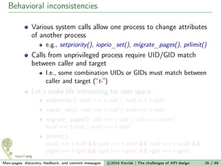 Behavioral inconsistencies
Various system calls allow one process to change attributes
of another process
e.g., setpriority(), ioprio_set(), migrate_pages(), prlimit()
Calls from unprivileged process require UID/GID match
between caller and target
I.e., some combination UIDs or GIDs must match between
caller and target (“t-”)
Let’s make life interesting for user space:
setpriority(): euid == t-ruid || euid == t-euid
ioprio_set(): ruid == t-ruid || euid == t-ruid
migrate_pages(): uid == t-ruid || uid == t-suid ||
euid == t-ruid || euid == t-suid
prlimit():
(ruid == t-ruid && ruid == t-euid && ruid == t-suid) &&
(rgid == t-rgid && rgid == t-guid && rgid == t-sgid)
Man-pages: discovery, feedback, and commit messages c 2016 Kerrisk | The challenges of API design 26 / 89
 