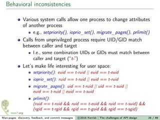 Behavioral inconsistencies
Various system calls allow one process to change attributes
of another process
e.g., setpriority(), ioprio_set(), migrate_pages(), prlimit()
Calls from unprivileged process require UID/GID match
between caller and target
I.e., some combination UIDs or GIDs must match between
caller and target (“t-”)
Let’s make life interesting for user space:
setpriority(): euid == t-ruid || euid == t-euid
ioprio_set(): ruid == t-ruid || euid == t-ruid
migrate_pages(): uid == t-ruid || uid == t-suid ||
euid == t-ruid || euid == t-suid
prlimit():
(ruid == t-ruid && ruid == t-euid && ruid == t-suid) &&
(rgid == t-rgid && rgid == t-guid && rgid == t-sgid)
Man-pages: discovery, feedback, and commit messages c 2016 Kerrisk | The challenges of API design 26 / 89
 