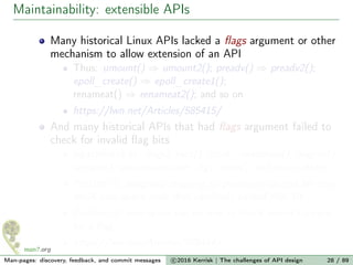 Maintainability: extensible APIs
Many historical Linux APIs lacked a ﬂags argument or other
mechanism to allow extension of an API
Thus: umount() ⇒ umount2(); preadv() ⇒ preadv2();
epoll_create() ⇒ epoll_create1();
renameat() ⇒ renameat2(); and so on
https://lwn.net/Articles/585415/
And many historical APIs that had ﬂags argument failed to
check for invalid ﬂag bits
sigaction(sa.sa_ﬂags), recv(), clock_nanosleep(), msgrcv(),
semget(), semop(sops.sem_ﬂg), open(), and many others
Problem 1: assigning meaning to previously unused bit may
break user-space code that carelessly passed that bit
Problem 2: user-space has no way to check kernel support
for a ﬂag
https://lwn.net/Articles/588444/
Man-pages: discovery, feedback, and commit messages c 2016 Kerrisk | The challenges of API design 28 / 89
 