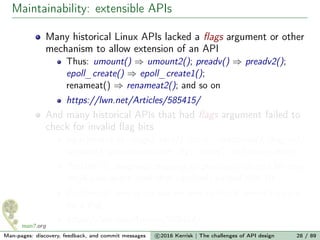 Maintainability: extensible APIs
Many historical Linux APIs lacked a ﬂags argument or other
mechanism to allow extension of an API
Thus: umount() ⇒ umount2(); preadv() ⇒ preadv2();
epoll_create() ⇒ epoll_create1();
renameat() ⇒ renameat2(); and so on
https://lwn.net/Articles/585415/
And many historical APIs that had ﬂags argument failed to
check for invalid ﬂag bits
sigaction(sa.sa_ﬂags), recv(), clock_nanosleep(), msgrcv(),
semget(), semop(sops.sem_ﬂg), open(), and many others
Problem 1: assigning meaning to previously unused bit may
break user-space code that carelessly passed that bit
Problem 2: user-space has no way to check kernel support
for a ﬂag
https://lwn.net/Articles/588444/
Man-pages: discovery, feedback, and commit messages c 2016 Kerrisk | The challenges of API design 28 / 89
 