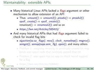 Maintainability: extensible APIs
Many historical Linux APIs lacked a ﬂags argument or other
mechanism to allow extension of an API
Thus: umount() ⇒ umount2(); preadv() ⇒ preadv2();
epoll_create() ⇒ epoll_create1();
renameat() ⇒ renameat2(); and so on
https://lwn.net/Articles/585415/
And many historical APIs that had ﬂags argument failed to
check for invalid ﬂag bits
sigaction(sa.sa_ﬂags), recv(), clock_nanosleep(), msgrcv(),
semget(), semop(sops.sem_ﬂg), open(), and many others
Problem 1: assigning meaning to previously unused bit may
break user-space code that carelessly passed that bit
Problem 2: user-space has no way to check kernel support
for a ﬂag
https://lwn.net/Articles/588444/
Man-pages: discovery, feedback, and commit messages c 2016 Kerrisk | The challenges of API design 28 / 89
 