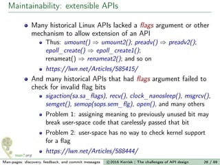 Maintainability: extensible APIs
Many historical Linux APIs lacked a ﬂags argument or other
mechanism to allow extension of an API
Thus: umount() ⇒ umount2(); preadv() ⇒ preadv2();
epoll_create() ⇒ epoll_create1();
renameat() ⇒ renameat2(); and so on
https://lwn.net/Articles/585415/
And many historical APIs that had ﬂags argument failed to
check for invalid ﬂag bits
sigaction(sa.sa_ﬂags), recv(), clock_nanosleep(), msgrcv(),
semget(), semop(sops.sem_ﬂg), open(), and many others
Problem 1: assigning meaning to previously unused bit may
break user-space code that carelessly passed that bit
Problem 2: user-space has no way to check kernel support
for a ﬂag
https://lwn.net/Articles/588444/
Man-pages: discovery, feedback, and commit messages c 2016 Kerrisk | The challenges of API design 28 / 89
 