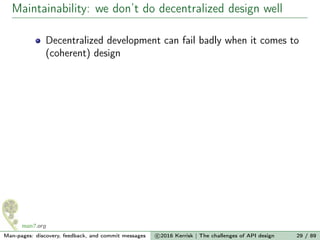 Maintainability: we don’t do decentralized design well
Decentralized development can fail badly when it comes to
(coherent) design
Man-pages: discovery, feedback, and commit messages c 2016 Kerrisk | The challenges of API design 29 / 89
 