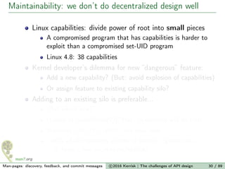 Maintainability: we don’t do decentralized design well
Linux capabilities: divide power of root into small pieces
A compromised program that has capabilities is harder to
exploit than a compromised set-UID program
Linux 4.8: 38 capabilities
Kernel developer’s dilemma for new “dangerous” feature:
Add a new capability? (But: avoid explosion of capabilities)
Or assign feature to existing capability silo?
Adding to an existing silo is preferable...
“But which one?”
(Looks at capabilities(7)) “Hey! Sysadmins will do this!”
Welcome CAP_SYS_ADMIN, the new root
≈40% of all capability checks in kernel (game over...)
https://lwn.net/Articles/486306/
Man-pages: discovery, feedback, and commit messages c 2016 Kerrisk | The challenges of API design 30 / 89
 