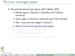 The Linux man-pages project
Documents kernel-user-space and C library APIs
Mostly pages in Sections 2 (syscalls) and 3 (library
functions)
Some pages in Sections 4 (devices) and 5 (ﬁle formats)
Also: many overview pages in Section 7
https://www.kernel.org/doc/man-pages/
Passed 1000-page mark in July 2016
≈2200 interfaces documented
≈146k lines (≈2500 pages) of rendered text
Man-pages: discovery, feedback, and commit messages c 2016 Kerrisk | Introduction 5 / 89
 