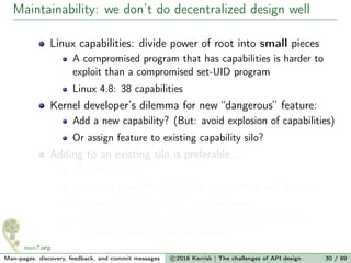 Maintainability: we don’t do decentralized design well
Linux capabilities: divide power of root into small pieces
A compromised program that has capabilities is harder to
exploit than a compromised set-UID program
Linux 4.8: 38 capabilities
Kernel developer’s dilemma for new “dangerous” feature:
Add a new capability? (But: avoid explosion of capabilities)
Or assign feature to existing capability silo?
Adding to an existing silo is preferable...
“But which one?”
(Looks at capabilities(7)) “Hey! Sysadmins will do this!”
Welcome CAP_SYS_ADMIN, the new root
≈40% of all capability checks in kernel (game over...)
https://lwn.net/Articles/486306/
Man-pages: discovery, feedback, and commit messages c 2016 Kerrisk | The challenges of API design 30 / 89
 