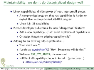 Maintainability: we don’t do decentralized design well
Linux capabilities: divide power of root into small pieces
A compromised program that has capabilities is harder to
exploit than a compromised set-UID program
Linux 4.8: 38 capabilities
Kernel developer’s dilemma for new “dangerous” feature:
Add a new capability? (But: avoid explosion of capabilities)
Or assign feature to existing capability silo?
Adding to an existing silo is preferable...
“But which one?”
(Looks at capabilities(7)) “Hey! Sysadmins will do this!”
Welcome CAP_SYS_ADMIN, the new root
≈40% of all capability checks in kernel (game over...)
https://lwn.net/Articles/486306/
Man-pages: discovery, feedback, and commit messages c 2016 Kerrisk | The challenges of API design 30 / 89
 