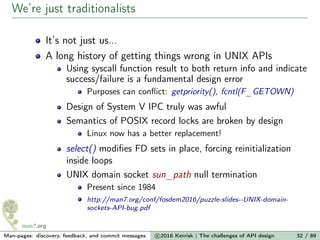 We’re just traditionalists
It’s not just us...
A long history of getting things wrong in UNIX APIs
Using syscall function result to both return info and indicate
success/failure is a fundamental design error
Purposes can conﬂict: getpriority(), fcntl(F_GETOWN)
Design of System V IPC truly was awful
Semantics of POSIX record locks are broken by design
Linux now has a better replacement!
select() modiﬁes FD sets in place, forcing reinitialization
inside loops
UNIX domain socket sun_path null termination
Present since 1984
http://man7.org/conf/fosdem2016/puzzle-slides--UNIX-domain-
sockets-API-bug.pdf
Man-pages: discovery, feedback, and commit messages c 2016 Kerrisk | The challenges of API design 32 / 89
 