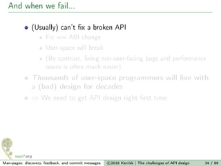 And when we fail...
(Usually) can’t ﬁx a broken API
Fix == ABI change
User-space will break
(By contrast, ﬁxing non-user-facing bugs and performance
issues is often much easier)
Thousands of user-space programmers will live with
a (bad) design for decades
⇒ We need to get API design right ﬁrst time
Man-pages: discovery, feedback, and commit messages c 2016 Kerrisk | The challenges of API design 34 / 89
 