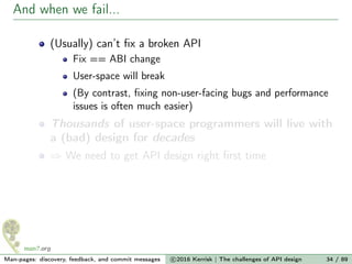 And when we fail...
(Usually) can’t ﬁx a broken API
Fix == ABI change
User-space will break
(By contrast, ﬁxing non-user-facing bugs and performance
issues is often much easier)
Thousands of user-space programmers will live with
a (bad) design for decades
⇒ We need to get API design right ﬁrst time
Man-pages: discovery, feedback, and commit messages c 2016 Kerrisk | The challenges of API design 34 / 89
 