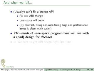 And when we fail...
(Usually) can’t ﬁx a broken API
Fix == ABI change
User-space will break
(By contrast, ﬁxing non-user-facing bugs and performance
issues is often much easier)
Thousands of user-space programmers will live with
a (bad) design for decades
⇒ We need to get API design right ﬁrst time
Man-pages: discovery, feedback, and commit messages c 2016 Kerrisk | The challenges of API design 34 / 89
 