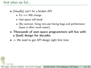 And when we fail...
(Usually) can’t ﬁx a broken API
Fix == ABI change
User-space will break
(By contrast, ﬁxing non-user-facing bugs and performance
issues is often much easier)
Thousands of user-space programmers will live with
a (bad) design for decades
⇒ We need to get API design right ﬁrst time
Man-pages: discovery, feedback, and commit messages c 2016 Kerrisk | The challenges of API design 34 / 89
 