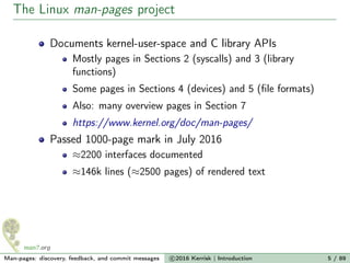 The Linux man-pages project
Documents kernel-user-space and C library APIs
Mostly pages in Sections 2 (syscalls) and 3 (library
functions)
Some pages in Sections 4 (devices) and 5 (ﬁle formats)
Also: many overview pages in Section 7
https://www.kernel.org/doc/man-pages/
Passed 1000-page mark in July 2016
≈2200 interfaces documented
≈146k lines (≈2500 pages) of rendered text
Man-pages: discovery, feedback, and commit messages c 2016 Kerrisk | Introduction 5 / 89
 
