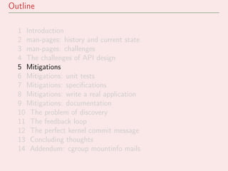 Outline
1 Introduction
2 man-pages: history and current state
3 man-pages: challenges
4 The challenges of API design
5 Mitigations
6 Mitigations: unit tests
7 Mitigations: speciﬁcations
8 Mitigations: write a real application
9 Mitigations: documentation
10 The problem of discovery
11 The feedback loop
12 The perfect kernel commit message
13 Concluding thoughts
14 Addendum: cgroup mountinfo mails
 
