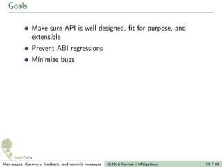 Goals
Make sure API is well designed, ﬁt for purpose, and
extensible
Prevent ABI regressions
Minimize bugs
Man-pages: discovery, feedback, and commit messages c 2016 Kerrisk | Mitigations 37 / 89
 