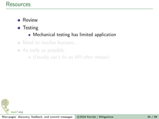 Resources
Review
Testing
Mechanical testing has limited application
Need to involve humans...
As early as possible
(Usually can’t ﬁx an API after release)
Man-pages: discovery, feedback, and commit messages c 2016 Kerrisk | Mitigations 38 / 89
 