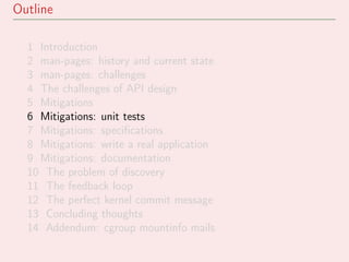 Outline
1 Introduction
2 man-pages: history and current state
3 man-pages: challenges
4 The challenges of API design
5 Mitigations
6 Mitigations: unit tests
7 Mitigations: speciﬁcations
8 Mitigations: write a real application
9 Mitigations: documentation
10 The problem of discovery
11 The feedback loop
12 The perfect kernel commit message
13 Concluding thoughts
14 Addendum: cgroup mountinfo mails
 