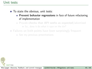 Unit tests
To state the obvious, unit tests:
Prevent behavior regressions in face of future refactoring
of implementation
Provide checks that API works as expected/advertised
I.e., does it do what it says on the tin?
Failures on both points have been surprisingly frequent
See my previous presentations
Man-pages: discovery, feedback, and commit messages c 2016 Kerrisk | Mitigations: unit tests 40 / 89
 