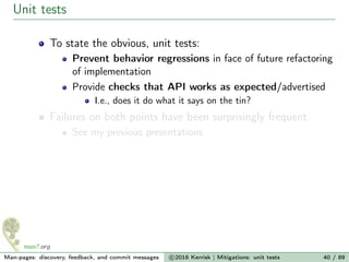 Unit tests
To state the obvious, unit tests:
Prevent behavior regressions in face of future refactoring
of implementation
Provide checks that API works as expected/advertised
I.e., does it do what it says on the tin?
Failures on both points have been surprisingly frequent
See my previous presentations
Man-pages: discovery, feedback, and commit messages c 2016 Kerrisk | Mitigations: unit tests 40 / 89
 