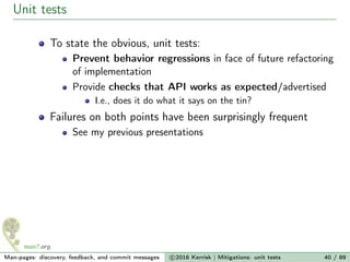 Unit tests
To state the obvious, unit tests:
Prevent behavior regressions in face of future refactoring
of implementation
Provide checks that API works as expected/advertised
I.e., does it do what it says on the tin?
Failures on both points have been surprisingly frequent
See my previous presentations
Man-pages: discovery, feedback, and commit messages c 2016 Kerrisk | Mitigations: unit tests 40 / 89
 