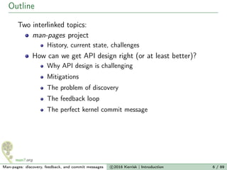 Outline
Two interlinked topics:
man-pages project
History, current state, challenges
How can we get API design right (or at least better)?
Why API design is challenging
Mitigations
The problem of discovery
The feedback loop
The perfect kernel commit message
Man-pages: discovery, feedback, and commit messages c 2016 Kerrisk | Introduction 6 / 89
 