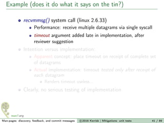 Example (does it do what it says on the tin?)
recvmmsg() system call (linux 2.6.33)
Performance: receive multiple datagrams via single syscall
timeout argument added late in implementation, after
reviewer suggestion
Intention versus implementation:
Apparent concept: place timeout on receipt of complete set
of datagrams
Actual implementation: timeout tested only after receipt of
each datagram
Renders timeout useless...
Clearly, no serious testing of implementation
Man-pages: discovery, feedback, and commit messages c 2016 Kerrisk | Mitigations: unit tests 41 / 89
 
