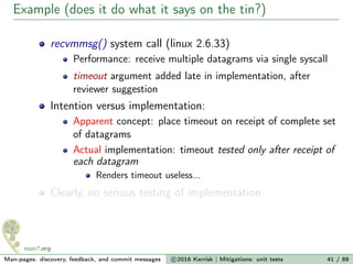Example (does it do what it says on the tin?)
recvmmsg() system call (linux 2.6.33)
Performance: receive multiple datagrams via single syscall
timeout argument added late in implementation, after
reviewer suggestion
Intention versus implementation:
Apparent concept: place timeout on receipt of complete set
of datagrams
Actual implementation: timeout tested only after receipt of
each datagram
Renders timeout useless...
Clearly, no serious testing of implementation
Man-pages: discovery, feedback, and commit messages c 2016 Kerrisk | Mitigations: unit tests 41 / 89
 