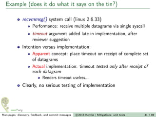 Example (does it do what it says on the tin?)
recvmmsg() system call (linux 2.6.33)
Performance: receive multiple datagrams via single syscall
timeout argument added late in implementation, after
reviewer suggestion
Intention versus implementation:
Apparent concept: place timeout on receipt of complete set
of datagrams
Actual implementation: timeout tested only after receipt of
each datagram
Renders timeout useless...
Clearly, no serious testing of implementation
Man-pages: discovery, feedback, and commit messages c 2016 Kerrisk | Mitigations: unit tests 41 / 89
 