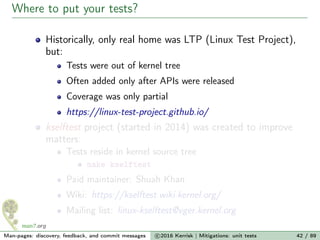 Where to put your tests?
Historically, only real home was LTP (Linux Test Project),
but:
Tests were out of kernel tree
Often added only after APIs were released
Coverage was only partial
https://linux-test-project.github.io/
kselftest project (started in 2014) was created to improve
matters:
Tests reside in kernel source tree
make kselftest
Paid maintainer: Shuah Khan
Wiki: https://kselftest.wiki.kernel.org/
Mailing list: linux-kselftest@vger.kernel.org
Man-pages: discovery, feedback, and commit messages c 2016 Kerrisk | Mitigations: unit tests 42 / 89
 