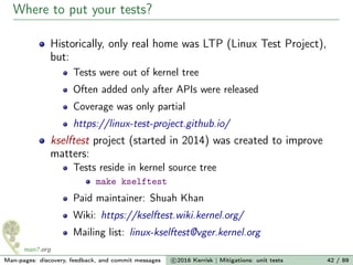 Where to put your tests?
Historically, only real home was LTP (Linux Test Project),
but:
Tests were out of kernel tree
Often added only after APIs were released
Coverage was only partial
https://linux-test-project.github.io/
kselftest project (started in 2014) was created to improve
matters:
Tests reside in kernel source tree
make kselftest
Paid maintainer: Shuah Khan
Wiki: https://kselftest.wiki.kernel.org/
Mailing list: linux-kselftest@vger.kernel.org
Man-pages: discovery, feedback, and commit messages c 2016 Kerrisk | Mitigations: unit tests 42 / 89
 