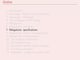 Outline
1 Introduction
2 man-pages: history and current state
3 man-pages: challenges
4 The challenges of API design
5 Mitigations
6 Mitigations: unit tests
7 Mitigations: speciﬁcations
8 Mitigations: write a real application
9 Mitigations: documentation
10 The problem of discovery
11 The feedback loop
12 The perfect kernel commit message
13 Concluding thoughts
14 Addendum: cgroup mountinfo mails
 