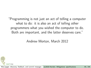 “Programming is not just an act of telling a computer
what to do: it is also an act of telling other
programmers what you wished the computer to do.
Both are important, and the latter deserves care.”
Andrew Morton, March 2012
Man-pages: discovery, feedback, and commit messages c 2016 Kerrisk | Mitigations: speciﬁcations 45 / 89
 