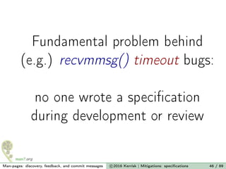 Fundamental problem behind
(e.g.) recvmmsg() timeout bugs:
no one wrote a speciﬁcation
during development or review
Man-pages: discovery, feedback, and commit messages c 2016 Kerrisk | Mitigations: speciﬁcations 46 / 89
 