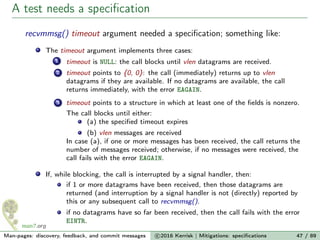A test needs a speciﬁcation
recvmmsg() timeout argument needed a speciﬁcation; something like:
The timeout argument implements three cases:
1 timeout is NULL: the call blocks until vlen datagrams are received.
2 timeout points to {0, 0}: the call (immediately) returns up to vlen
datagrams if they are available. If no datagrams are available, the call
returns immediately, with the error EAGAIN.
3 timeout points to a structure in which at least one of the ﬁelds is nonzero.
The call blocks until either:
(a) the speciﬁed timeout expires
(b) vlen messages are received
In case (a), if one or more messages has been received, the call returns the
number of messages received; otherwise, if no messages were received, the
call fails with the error EAGAIN.
If, while blocking, the call is interrupted by a signal handler, then:
if 1 or more datagrams have been received, then those datagrams are
returned (and interruption by a signal handler is not (directly) reported by
this or any subsequent call to recvmmsg().
if no datagrams have so far been received, then the call fails with the error
EINTR.
Man-pages: discovery, feedback, and commit messages c 2016 Kerrisk | Mitigations: speciﬁcations 47 / 89
 
