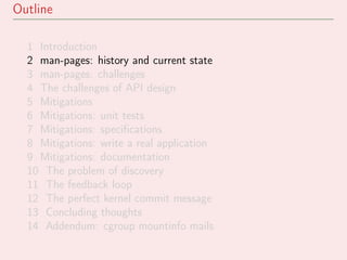 Outline
1 Introduction
2 man-pages: history and current state
3 man-pages: challenges
4 The challenges of API design
5 Mitigations
6 Mitigations: unit tests
7 Mitigations: speciﬁcations
8 Mitigations: write a real application
9 Mitigations: documentation
10 The problem of discovery
11 The feedback loop
12 The perfect kernel commit message
13 Concluding thoughts
14 Addendum: cgroup mountinfo mails
 