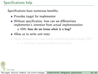 Speciﬁcations help
Speciﬁcations have numerous beneﬁts:
Provides target for implementer
Without speciﬁcation, how can we diﬀerentiate
implementer’s intention from actual implementation
IOW: how do we know what is a bug?
Allow us to write unit tests
Allow reviewers to more easily understand and critique API
⇒ will likely increase number of reviewers
Man-pages: discovery, feedback, and commit messages c 2016 Kerrisk | Mitigations: speciﬁcations 48 / 89
 